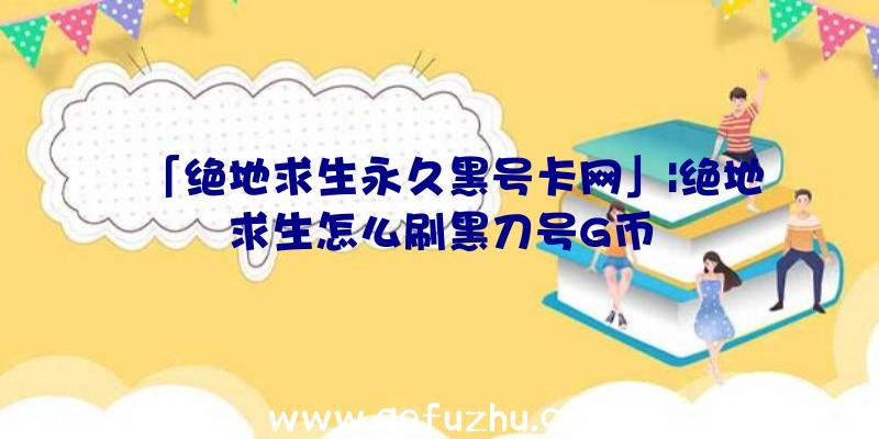 「绝地求生永久黑号卡网」|绝地求生怎么刷黑刀号G币